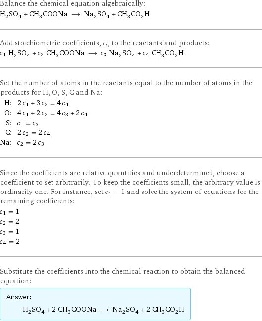 Balance the chemical equation algebraically: H_2SO_4 + CH_3COONa ⟶ Na_2SO_4 + CH_3CO_2H Add stoichiometric coefficients, c_i, to the reactants and products: c_1 H_2SO_4 + c_2 CH_3COONa ⟶ c_3 Na_2SO_4 + c_4 CH_3CO_2H Set the number of atoms in the reactants equal to the number of atoms in the products for H, O, S, C and Na: H: | 2 c_1 + 3 c_2 = 4 c_4 O: | 4 c_1 + 2 c_2 = 4 c_3 + 2 c_4 S: | c_1 = c_3 C: | 2 c_2 = 2 c_4 Na: | c_2 = 2 c_3 Since the coefficients are relative quantities and underdetermined, choose a coefficient to set arbitrarily. To keep the coefficients small, the arbitrary value is ordinarily one. For instance, set c_1 = 1 and solve the system of equations for the remaining coefficients: c_1 = 1 c_2 = 2 c_3 = 1 c_4 = 2 Substitute the coefficients into the chemical reaction to obtain the balanced equation: Answer: |   | H_2SO_4 + 2 CH_3COONa ⟶ Na_2SO_4 + 2 CH_3CO_2H