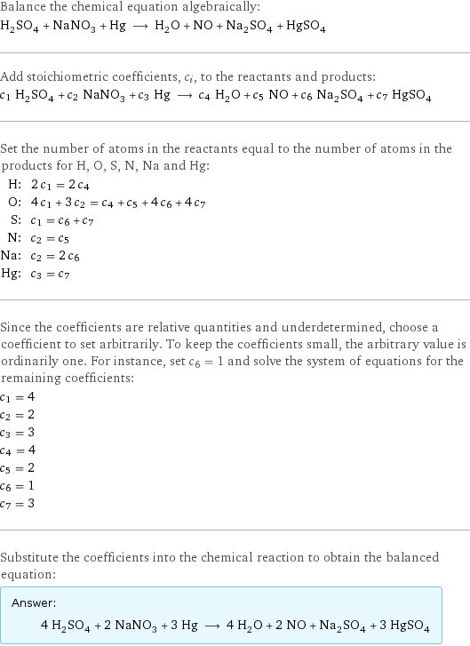 Balance the chemical equation algebraically: H_2SO_4 + NaNO_3 + Hg ⟶ H_2O + NO + Na_2SO_4 + HgSO_4 Add stoichiometric coefficients, c_i, to the reactants and products: c_1 H_2SO_4 + c_2 NaNO_3 + c_3 Hg ⟶ c_4 H_2O + c_5 NO + c_6 Na_2SO_4 + c_7 HgSO_4 Set the number of atoms in the reactants equal to the number of atoms in the products for H, O, S, N, Na and Hg: H: | 2 c_1 = 2 c_4 O: | 4 c_1 + 3 c_2 = c_4 + c_5 + 4 c_6 + 4 c_7 S: | c_1 = c_6 + c_7 N: | c_2 = c_5 Na: | c_2 = 2 c_6 Hg: | c_3 = c_7 Since the coefficients are relative quantities and underdetermined, choose a coefficient to set arbitrarily. To keep the coefficients small, the arbitrary value is ordinarily one. For instance, set c_6 = 1 and solve the system of equations for the remaining coefficients: c_1 = 4 c_2 = 2 c_3 = 3 c_4 = 4 c_5 = 2 c_6 = 1 c_7 = 3 Substitute the coefficients into the chemical reaction to obtain the balanced equation: Answer: |   | 4 H_2SO_4 + 2 NaNO_3 + 3 Hg ⟶ 4 H_2O + 2 NO + Na_2SO_4 + 3 HgSO_4