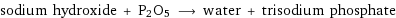 sodium hydroxide + P2O5 ⟶ water + trisodium phosphate