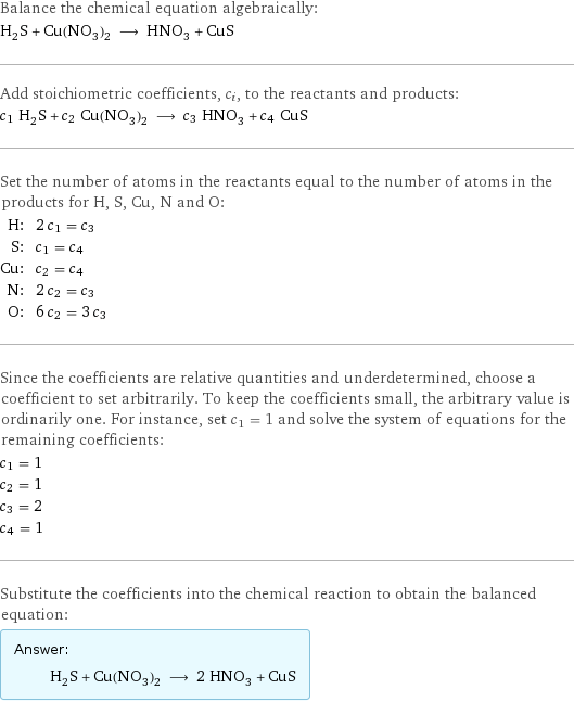 Balance the chemical equation algebraically: H_2S + Cu(NO_3)_2 ⟶ HNO_3 + CuS Add stoichiometric coefficients, c_i, to the reactants and products: c_1 H_2S + c_2 Cu(NO_3)_2 ⟶ c_3 HNO_3 + c_4 CuS Set the number of atoms in the reactants equal to the number of atoms in the products for H, S, Cu, N and O: H: | 2 c_1 = c_3 S: | c_1 = c_4 Cu: | c_2 = c_4 N: | 2 c_2 = c_3 O: | 6 c_2 = 3 c_3 Since the coefficients are relative quantities and underdetermined, choose a coefficient to set arbitrarily. To keep the coefficients small, the arbitrary value is ordinarily one. For instance, set c_1 = 1 and solve the system of equations for the remaining coefficients: c_1 = 1 c_2 = 1 c_3 = 2 c_4 = 1 Substitute the coefficients into the chemical reaction to obtain the balanced equation: Answer: |   | H_2S + Cu(NO_3)_2 ⟶ 2 HNO_3 + CuS