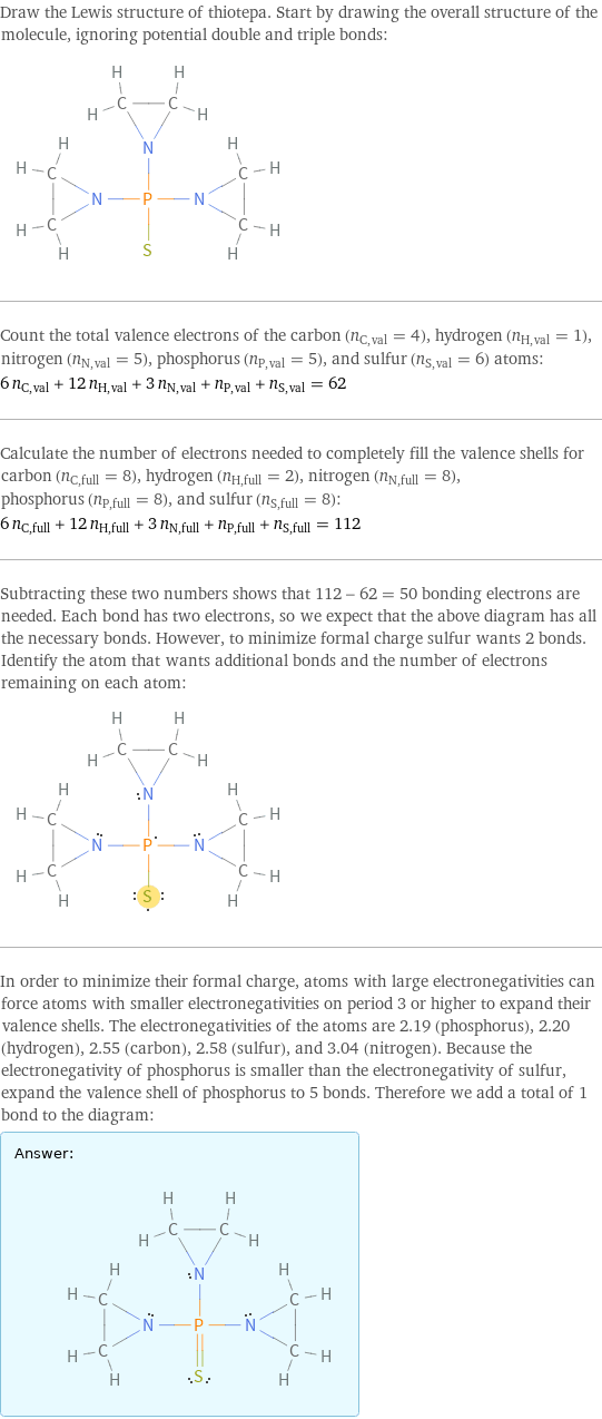 Draw the Lewis structure of thiotepa. Start by drawing the overall structure of the molecule, ignoring potential double and triple bonds:  Count the total valence electrons of the carbon (n_C, val = 4), hydrogen (n_H, val = 1), nitrogen (n_N, val = 5), phosphorus (n_P, val = 5), and sulfur (n_S, val = 6) atoms: 6 n_C, val + 12 n_H, val + 3 n_N, val + n_P, val + n_S, val = 62 Calculate the number of electrons needed to completely fill the valence shells for carbon (n_C, full = 8), hydrogen (n_H, full = 2), nitrogen (n_N, full = 8), phosphorus (n_P, full = 8), and sulfur (n_S, full = 8): 6 n_C, full + 12 n_H, full + 3 n_N, full + n_P, full + n_S, full = 112 Subtracting these two numbers shows that 112 - 62 = 50 bonding electrons are needed. Each bond has two electrons, so we expect that the above diagram has all the necessary bonds. However, to minimize formal charge sulfur wants 2 bonds. Identify the atom that wants additional bonds and the number of electrons remaining on each atom:  In order to minimize their formal charge, atoms with large electronegativities can force atoms with smaller electronegativities on period 3 or higher to expand their valence shells. The electronegativities of the atoms are 2.19 (phosphorus), 2.20 (hydrogen), 2.55 (carbon), 2.58 (sulfur), and 3.04 (nitrogen). Because the electronegativity of phosphorus is smaller than the electronegativity of sulfur, expand the valence shell of phosphorus to 5 bonds. Therefore we add a total of 1 bond to the diagram: Answer: |   | 