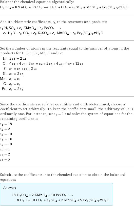 Balance the chemical equation algebraically: H_2SO_4 + KMnO_4 + FeCO_3 ⟶ H_2O + CO_2 + K_2SO_4 + MnSO_4 + Fe_2(SO_4)_3·xH_2O Add stoichiometric coefficients, c_i, to the reactants and products: c_1 H_2SO_4 + c_2 KMnO_4 + c_3 FeCO_3 ⟶ c_4 H_2O + c_5 CO_2 + c_6 K_2SO_4 + c_7 MnSO_4 + c_8 Fe_2(SO_4)_3·xH_2O Set the number of atoms in the reactants equal to the number of atoms in the products for H, O, S, K, Mn, C and Fe: H: | 2 c_1 = 2 c_4 O: | 4 c_1 + 4 c_2 + 3 c_3 = c_4 + 2 c_5 + 4 c_6 + 4 c_7 + 12 c_8 S: | c_1 = c_6 + c_7 + 3 c_8 K: | c_2 = 2 c_6 Mn: | c_2 = c_7 C: | c_3 = c_5 Fe: | c_3 = 2 c_8 Since the coefficients are relative quantities and underdetermined, choose a coefficient to set arbitrarily. To keep the coefficients small, the arbitrary value is ordinarily one. For instance, set c_6 = 1 and solve the system of equations for the remaining coefficients: c_1 = 18 c_2 = 2 c_3 = 10 c_4 = 18 c_5 = 10 c_6 = 1 c_7 = 2 c_8 = 5 Substitute the coefficients into the chemical reaction to obtain the balanced equation: Answer: |   | 18 H_2SO_4 + 2 KMnO_4 + 10 FeCO_3 ⟶ 18 H_2O + 10 CO_2 + K_2SO_4 + 2 MnSO_4 + 5 Fe_2(SO_4)_3·xH_2O