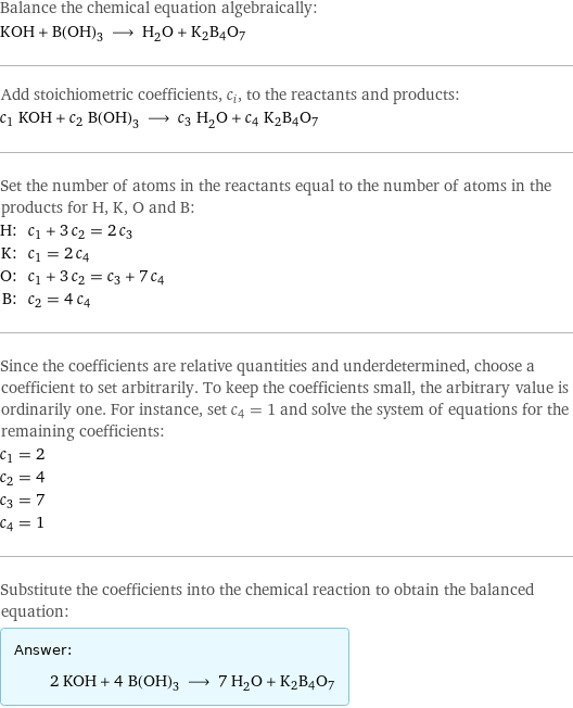 Balance the chemical equation algebraically: KOH + B(OH)_3 ⟶ H_2O + K2B4O7 Add stoichiometric coefficients, c_i, to the reactants and products: c_1 KOH + c_2 B(OH)_3 ⟶ c_3 H_2O + c_4 K2B4O7 Set the number of atoms in the reactants equal to the number of atoms in the products for H, K, O and B: H: | c_1 + 3 c_2 = 2 c_3 K: | c_1 = 2 c_4 O: | c_1 + 3 c_2 = c_3 + 7 c_4 B: | c_2 = 4 c_4 Since the coefficients are relative quantities and underdetermined, choose a coefficient to set arbitrarily. To keep the coefficients small, the arbitrary value is ordinarily one. For instance, set c_4 = 1 and solve the system of equations for the remaining coefficients: c_1 = 2 c_2 = 4 c_3 = 7 c_4 = 1 Substitute the coefficients into the chemical reaction to obtain the balanced equation: Answer: |   | 2 KOH + 4 B(OH)_3 ⟶ 7 H_2O + K2B4O7