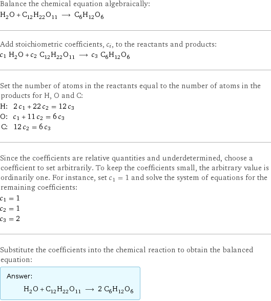 Balance the chemical equation algebraically: H_2O + C_12H_22O_11 ⟶ C_6H_12O_6 Add stoichiometric coefficients, c_i, to the reactants and products: c_1 H_2O + c_2 C_12H_22O_11 ⟶ c_3 C_6H_12O_6 Set the number of atoms in the reactants equal to the number of atoms in the products for H, O and C: H: | 2 c_1 + 22 c_2 = 12 c_3 O: | c_1 + 11 c_2 = 6 c_3 C: | 12 c_2 = 6 c_3 Since the coefficients are relative quantities and underdetermined, choose a coefficient to set arbitrarily. To keep the coefficients small, the arbitrary value is ordinarily one. For instance, set c_1 = 1 and solve the system of equations for the remaining coefficients: c_1 = 1 c_2 = 1 c_3 = 2 Substitute the coefficients into the chemical reaction to obtain the balanced equation: Answer: |   | H_2O + C_12H_22O_11 ⟶ 2 C_6H_12O_6