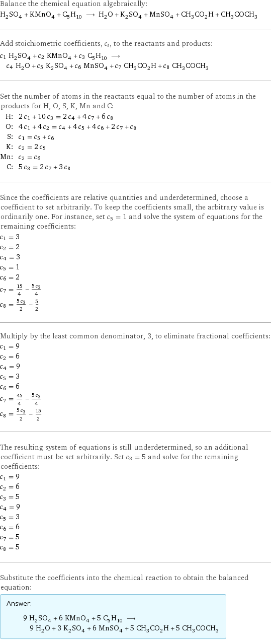 Balance the chemical equation algebraically: H_2SO_4 + KMnO_4 + C_5H_10 ⟶ H_2O + K_2SO_4 + MnSO_4 + CH_3CO_2H + CH_3COCH_3 Add stoichiometric coefficients, c_i, to the reactants and products: c_1 H_2SO_4 + c_2 KMnO_4 + c_3 C_5H_10 ⟶ c_4 H_2O + c_5 K_2SO_4 + c_6 MnSO_4 + c_7 CH_3CO_2H + c_8 CH_3COCH_3 Set the number of atoms in the reactants equal to the number of atoms in the products for H, O, S, K, Mn and C: H: | 2 c_1 + 10 c_3 = 2 c_4 + 4 c_7 + 6 c_8 O: | 4 c_1 + 4 c_2 = c_4 + 4 c_5 + 4 c_6 + 2 c_7 + c_8 S: | c_1 = c_5 + c_6 K: | c_2 = 2 c_5 Mn: | c_2 = c_6 C: | 5 c_3 = 2 c_7 + 3 c_8 Since the coefficients are relative quantities and underdetermined, choose a coefficient to set arbitrarily. To keep the coefficients small, the arbitrary value is ordinarily one. For instance, set c_5 = 1 and solve the system of equations for the remaining coefficients: c_1 = 3 c_2 = 2 c_4 = 3 c_5 = 1 c_6 = 2 c_7 = 15/4 - (5 c_3)/4 c_8 = (5 c_3)/2 - 5/2 Multiply by the least common denominator, 3, to eliminate fractional coefficients: c_1 = 9 c_2 = 6 c_4 = 9 c_5 = 3 c_6 = 6 c_7 = 45/4 - (5 c_3)/4 c_8 = (5 c_3)/2 - 15/2 The resulting system of equations is still underdetermined, so an additional coefficient must be set arbitrarily. Set c_3 = 5 and solve for the remaining coefficients: c_1 = 9 c_2 = 6 c_3 = 5 c_4 = 9 c_5 = 3 c_6 = 6 c_7 = 5 c_8 = 5 Substitute the coefficients into the chemical reaction to obtain the balanced equation: Answer: |   | 9 H_2SO_4 + 6 KMnO_4 + 5 C_5H_10 ⟶ 9 H_2O + 3 K_2SO_4 + 6 MnSO_4 + 5 CH_3CO_2H + 5 CH_3COCH_3