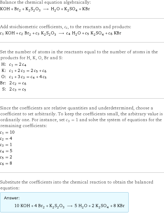 Balance the chemical equation algebraically: KOH + Br_2 + K_2S_2O_3 ⟶ H_2O + K_2SO_4 + KBr Add stoichiometric coefficients, c_i, to the reactants and products: c_1 KOH + c_2 Br_2 + c_3 K_2S_2O_3 ⟶ c_4 H_2O + c_5 K_2SO_4 + c_6 KBr Set the number of atoms in the reactants equal to the number of atoms in the products for H, K, O, Br and S: H: | c_1 = 2 c_4 K: | c_1 + 2 c_3 = 2 c_5 + c_6 O: | c_1 + 3 c_3 = c_4 + 4 c_5 Br: | 2 c_2 = c_6 S: | 2 c_3 = c_5 Since the coefficients are relative quantities and underdetermined, choose a coefficient to set arbitrarily. To keep the coefficients small, the arbitrary value is ordinarily one. For instance, set c_3 = 1 and solve the system of equations for the remaining coefficients: c_1 = 10 c_2 = 4 c_3 = 1 c_4 = 5 c_5 = 2 c_6 = 8 Substitute the coefficients into the chemical reaction to obtain the balanced equation: Answer: |   | 10 KOH + 4 Br_2 + K_2S_2O_3 ⟶ 5 H_2O + 2 K_2SO_4 + 8 KBr