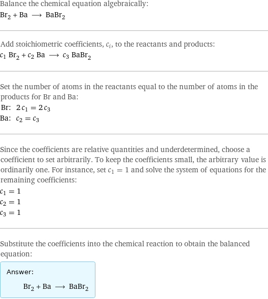 Balance the chemical equation algebraically: Br_2 + Ba ⟶ BaBr_2 Add stoichiometric coefficients, c_i, to the reactants and products: c_1 Br_2 + c_2 Ba ⟶ c_3 BaBr_2 Set the number of atoms in the reactants equal to the number of atoms in the products for Br and Ba: Br: | 2 c_1 = 2 c_3 Ba: | c_2 = c_3 Since the coefficients are relative quantities and underdetermined, choose a coefficient to set arbitrarily. To keep the coefficients small, the arbitrary value is ordinarily one. For instance, set c_1 = 1 and solve the system of equations for the remaining coefficients: c_1 = 1 c_2 = 1 c_3 = 1 Substitute the coefficients into the chemical reaction to obtain the balanced equation: Answer: |   | Br_2 + Ba ⟶ BaBr_2