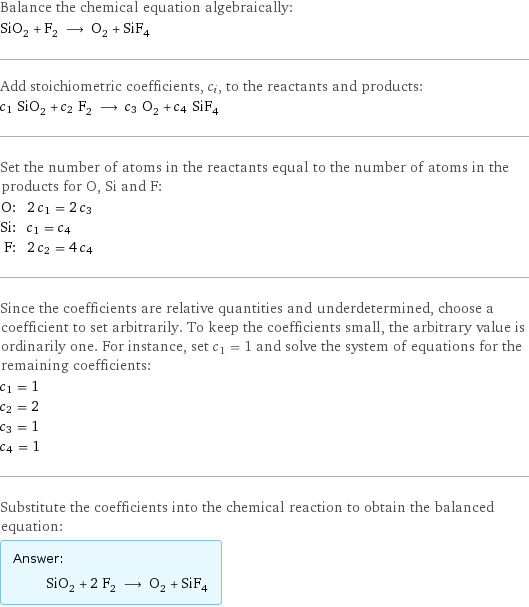 Balance the chemical equation algebraically: SiO_2 + F_2 ⟶ O_2 + SiF_4 Add stoichiometric coefficients, c_i, to the reactants and products: c_1 SiO_2 + c_2 F_2 ⟶ c_3 O_2 + c_4 SiF_4 Set the number of atoms in the reactants equal to the number of atoms in the products for O, Si and F: O: | 2 c_1 = 2 c_3 Si: | c_1 = c_4 F: | 2 c_2 = 4 c_4 Since the coefficients are relative quantities and underdetermined, choose a coefficient to set arbitrarily. To keep the coefficients small, the arbitrary value is ordinarily one. For instance, set c_1 = 1 and solve the system of equations for the remaining coefficients: c_1 = 1 c_2 = 2 c_3 = 1 c_4 = 1 Substitute the coefficients into the chemical reaction to obtain the balanced equation: Answer: |   | SiO_2 + 2 F_2 ⟶ O_2 + SiF_4