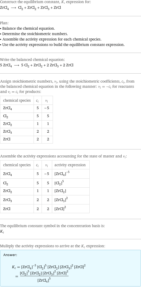 Construct the equilibrium constant, K, expression for: ZrCl_4 ⟶ Cl_2 + ZrCl_2 + ZrCl_3 + ZrCl Plan: • Balance the chemical equation. • Determine the stoichiometric numbers. • Assemble the activity expression for each chemical species. • Use the activity expressions to build the equilibrium constant expression. Write the balanced chemical equation: 5 ZrCl_4 ⟶ 5 Cl_2 + ZrCl_2 + 2 ZrCl_3 + 2 ZrCl Assign stoichiometric numbers, ν_i, using the stoichiometric coefficients, c_i, from the balanced chemical equation in the following manner: ν_i = -c_i for reactants and ν_i = c_i for products: chemical species | c_i | ν_i ZrCl_4 | 5 | -5 Cl_2 | 5 | 5 ZrCl_2 | 1 | 1 ZrCl_3 | 2 | 2 ZrCl | 2 | 2 Assemble the activity expressions accounting for the state of matter and ν_i: chemical species | c_i | ν_i | activity expression ZrCl_4 | 5 | -5 | ([ZrCl4])^(-5) Cl_2 | 5 | 5 | ([Cl2])^5 ZrCl_2 | 1 | 1 | [ZrCl2] ZrCl_3 | 2 | 2 | ([ZrCl3])^2 ZrCl | 2 | 2 | ([ZrCl])^2 The equilibrium constant symbol in the concentration basis is: K_c Mulitply the activity expressions to arrive at the K_c expression: Answer: |   | K_c = ([ZrCl4])^(-5) ([Cl2])^5 [ZrCl2] ([ZrCl3])^2 ([ZrCl])^2 = (([Cl2])^5 [ZrCl2] ([ZrCl3])^2 ([ZrCl])^2)/([ZrCl4])^5