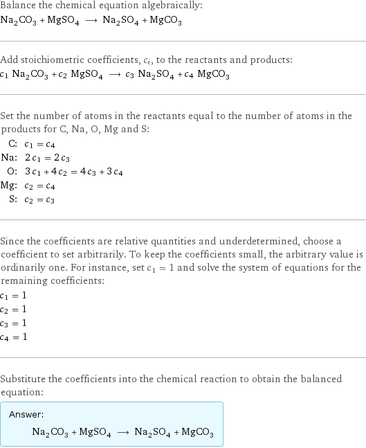 Balance the chemical equation algebraically: Na_2CO_3 + MgSO_4 ⟶ Na_2SO_4 + MgCO_3 Add stoichiometric coefficients, c_i, to the reactants and products: c_1 Na_2CO_3 + c_2 MgSO_4 ⟶ c_3 Na_2SO_4 + c_4 MgCO_3 Set the number of atoms in the reactants equal to the number of atoms in the products for C, Na, O, Mg and S: C: | c_1 = c_4 Na: | 2 c_1 = 2 c_3 O: | 3 c_1 + 4 c_2 = 4 c_3 + 3 c_4 Mg: | c_2 = c_4 S: | c_2 = c_3 Since the coefficients are relative quantities and underdetermined, choose a coefficient to set arbitrarily. To keep the coefficients small, the arbitrary value is ordinarily one. For instance, set c_1 = 1 and solve the system of equations for the remaining coefficients: c_1 = 1 c_2 = 1 c_3 = 1 c_4 = 1 Substitute the coefficients into the chemical reaction to obtain the balanced equation: Answer: |   | Na_2CO_3 + MgSO_4 ⟶ Na_2SO_4 + MgCO_3