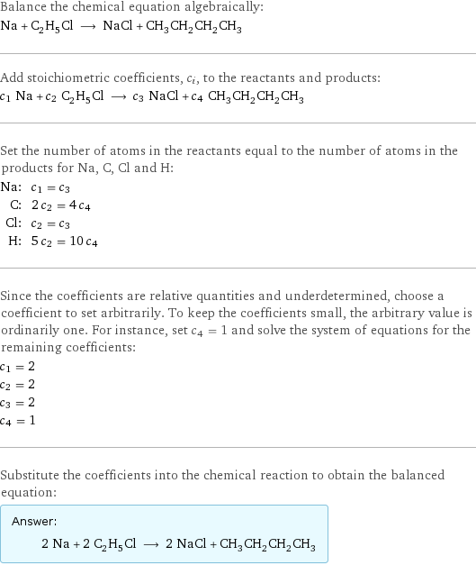 Balance the chemical equation algebraically: Na + C_2H_5Cl ⟶ NaCl + CH_3CH_2CH_2CH_3 Add stoichiometric coefficients, c_i, to the reactants and products: c_1 Na + c_2 C_2H_5Cl ⟶ c_3 NaCl + c_4 CH_3CH_2CH_2CH_3 Set the number of atoms in the reactants equal to the number of atoms in the products for Na, C, Cl and H: Na: | c_1 = c_3 C: | 2 c_2 = 4 c_4 Cl: | c_2 = c_3 H: | 5 c_2 = 10 c_4 Since the coefficients are relative quantities and underdetermined, choose a coefficient to set arbitrarily. To keep the coefficients small, the arbitrary value is ordinarily one. For instance, set c_4 = 1 and solve the system of equations for the remaining coefficients: c_1 = 2 c_2 = 2 c_3 = 2 c_4 = 1 Substitute the coefficients into the chemical reaction to obtain the balanced equation: Answer: |   | 2 Na + 2 C_2H_5Cl ⟶ 2 NaCl + CH_3CH_2CH_2CH_3