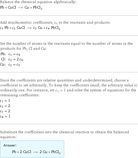 Balance the chemical equation algebraically: Pb + CuCl ⟶ Cu + PbCl_2 Add stoichiometric coefficients, c_i, to the reactants and products: c_1 Pb + c_2 CuCl ⟶ c_3 Cu + c_4 PbCl_2 Set the number of atoms in the reactants equal to the number of atoms in the products for Pb, Cl and Cu: Pb: | c_1 = c_4 Cl: | c_2 = 2 c_4 Cu: | c_2 = c_3 Since the coefficients are relative quantities and underdetermined, choose a coefficient to set arbitrarily. To keep the coefficients small, the arbitrary value is ordinarily one. For instance, set c_1 = 1 and solve the system of equations for the remaining coefficients: c_1 = 1 c_2 = 2 c_3 = 2 c_4 = 1 Substitute the coefficients into the chemical reaction to obtain the balanced equation: Answer: |   | Pb + 2 CuCl ⟶ 2 Cu + PbCl_2