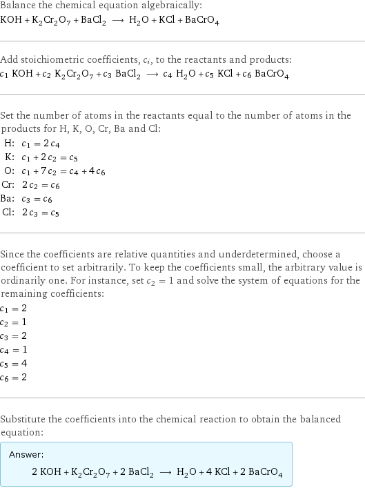 Balance the chemical equation algebraically: KOH + K_2Cr_2O_7 + BaCl_2 ⟶ H_2O + KCl + BaCrO_4 Add stoichiometric coefficients, c_i, to the reactants and products: c_1 KOH + c_2 K_2Cr_2O_7 + c_3 BaCl_2 ⟶ c_4 H_2O + c_5 KCl + c_6 BaCrO_4 Set the number of atoms in the reactants equal to the number of atoms in the products for H, K, O, Cr, Ba and Cl: H: | c_1 = 2 c_4 K: | c_1 + 2 c_2 = c_5 O: | c_1 + 7 c_2 = c_4 + 4 c_6 Cr: | 2 c_2 = c_6 Ba: | c_3 = c_6 Cl: | 2 c_3 = c_5 Since the coefficients are relative quantities and underdetermined, choose a coefficient to set arbitrarily. To keep the coefficients small, the arbitrary value is ordinarily one. For instance, set c_2 = 1 and solve the system of equations for the remaining coefficients: c_1 = 2 c_2 = 1 c_3 = 2 c_4 = 1 c_5 = 4 c_6 = 2 Substitute the coefficients into the chemical reaction to obtain the balanced equation: Answer: |   | 2 KOH + K_2Cr_2O_7 + 2 BaCl_2 ⟶ H_2O + 4 KCl + 2 BaCrO_4