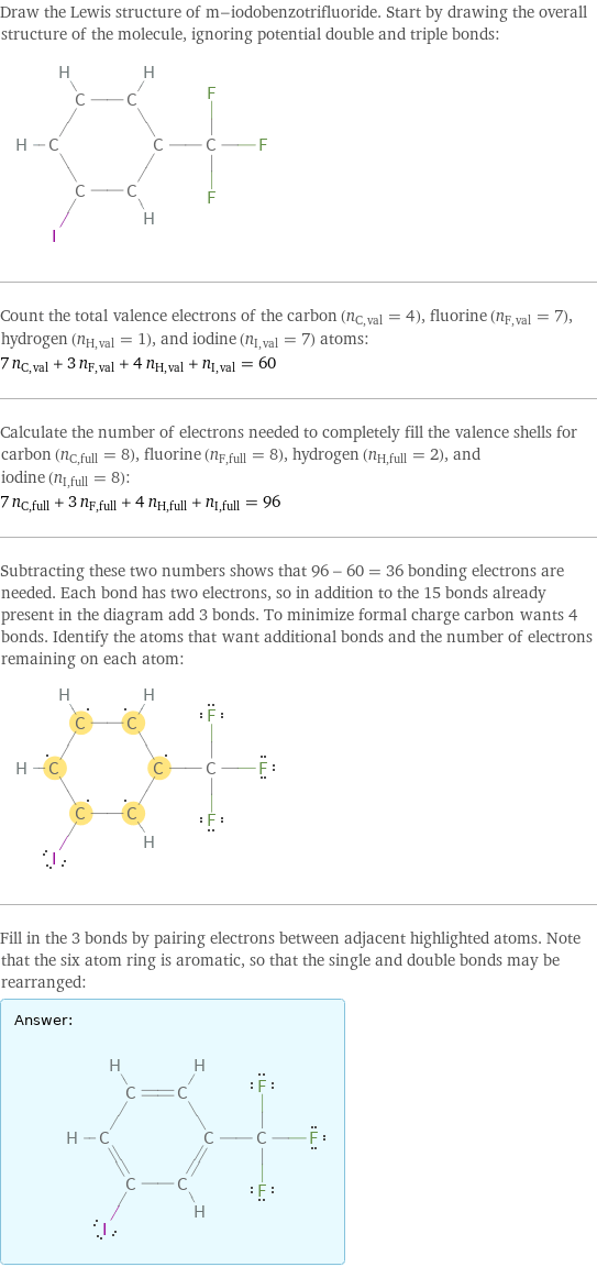 Draw the Lewis structure of m-iodobenzotrifluoride. Start by drawing the overall structure of the molecule, ignoring potential double and triple bonds:  Count the total valence electrons of the carbon (n_C, val = 4), fluorine (n_F, val = 7), hydrogen (n_H, val = 1), and iodine (n_I, val = 7) atoms: 7 n_C, val + 3 n_F, val + 4 n_H, val + n_I, val = 60 Calculate the number of electrons needed to completely fill the valence shells for carbon (n_C, full = 8), fluorine (n_F, full = 8), hydrogen (n_H, full = 2), and iodine (n_I, full = 8): 7 n_C, full + 3 n_F, full + 4 n_H, full + n_I, full = 96 Subtracting these two numbers shows that 96 - 60 = 36 bonding electrons are needed. Each bond has two electrons, so in addition to the 15 bonds already present in the diagram add 3 bonds. To minimize formal charge carbon wants 4 bonds. Identify the atoms that want additional bonds and the number of electrons remaining on each atom:  Fill in the 3 bonds by pairing electrons between adjacent highlighted atoms. Note that the six atom ring is aromatic, so that the single and double bonds may be rearranged: Answer: |   | 