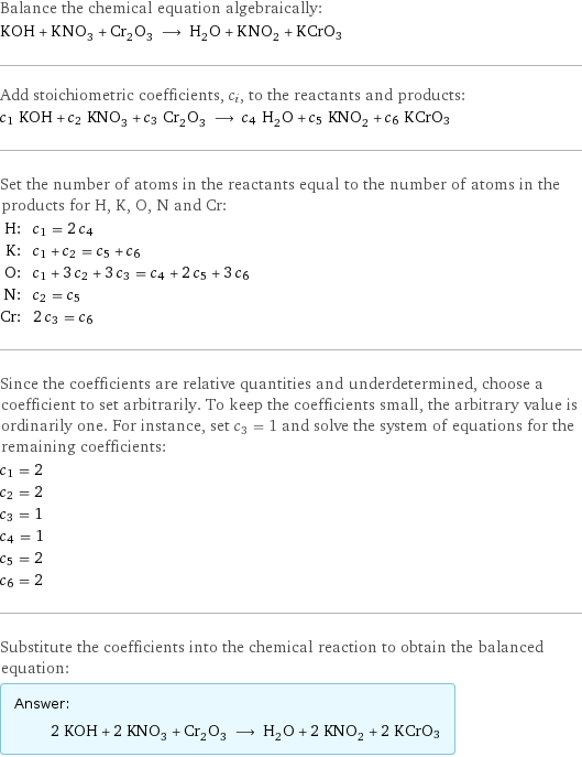 Balance the chemical equation algebraically: KOH + KNO_3 + Cr_2O_3 ⟶ H_2O + KNO_2 + KCrO3 Add stoichiometric coefficients, c_i, to the reactants and products: c_1 KOH + c_2 KNO_3 + c_3 Cr_2O_3 ⟶ c_4 H_2O + c_5 KNO_2 + c_6 KCrO3 Set the number of atoms in the reactants equal to the number of atoms in the products for H, K, O, N and Cr: H: | c_1 = 2 c_4 K: | c_1 + c_2 = c_5 + c_6 O: | c_1 + 3 c_2 + 3 c_3 = c_4 + 2 c_5 + 3 c_6 N: | c_2 = c_5 Cr: | 2 c_3 = c_6 Since the coefficients are relative quantities and underdetermined, choose a coefficient to set arbitrarily. To keep the coefficients small, the arbitrary value is ordinarily one. For instance, set c_3 = 1 and solve the system of equations for the remaining coefficients: c_1 = 2 c_2 = 2 c_3 = 1 c_4 = 1 c_5 = 2 c_6 = 2 Substitute the coefficients into the chemical reaction to obtain the balanced equation: Answer: |   | 2 KOH + 2 KNO_3 + Cr_2O_3 ⟶ H_2O + 2 KNO_2 + 2 KCrO3