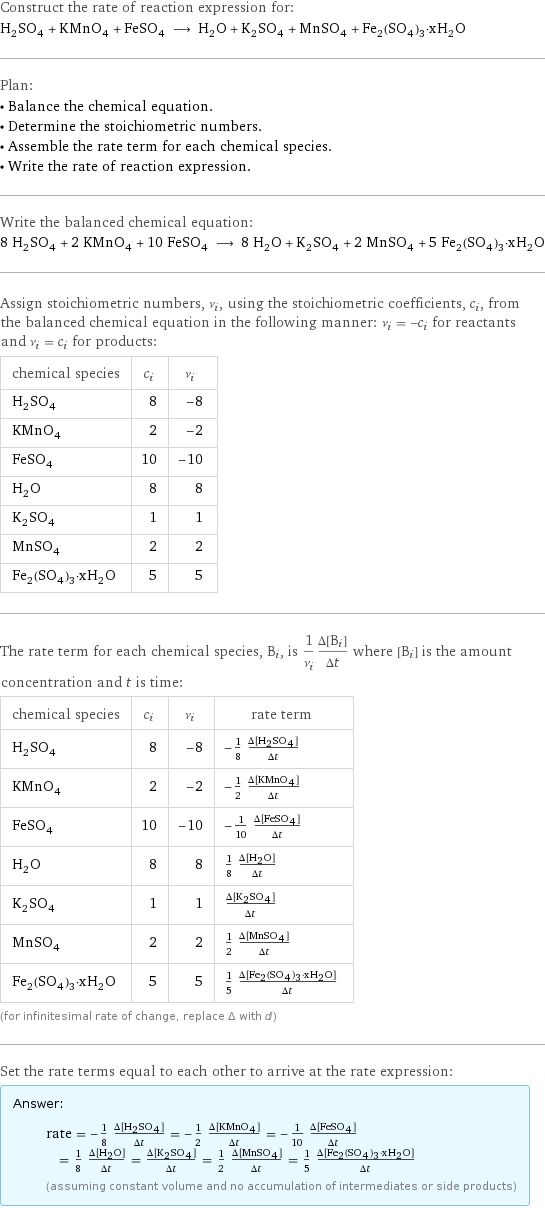 Construct the rate of reaction expression for: H_2SO_4 + KMnO_4 + FeSO_4 ⟶ H_2O + K_2SO_4 + MnSO_4 + Fe_2(SO_4)_3·xH_2O Plan: • Balance the chemical equation. • Determine the stoichiometric numbers. • Assemble the rate term for each chemical species. • Write the rate of reaction expression. Write the balanced chemical equation: 8 H_2SO_4 + 2 KMnO_4 + 10 FeSO_4 ⟶ 8 H_2O + K_2SO_4 + 2 MnSO_4 + 5 Fe_2(SO_4)_3·xH_2O Assign stoichiometric numbers, ν_i, using the stoichiometric coefficients, c_i, from the balanced chemical equation in the following manner: ν_i = -c_i for reactants and ν_i = c_i for products: chemical species | c_i | ν_i H_2SO_4 | 8 | -8 KMnO_4 | 2 | -2 FeSO_4 | 10 | -10 H_2O | 8 | 8 K_2SO_4 | 1 | 1 MnSO_4 | 2 | 2 Fe_2(SO_4)_3·xH_2O | 5 | 5 The rate term for each chemical species, B_i, is 1/ν_i(Δ[B_i])/(Δt) where [B_i] is the amount concentration and t is time: chemical species | c_i | ν_i | rate term H_2SO_4 | 8 | -8 | -1/8 (Δ[H2SO4])/(Δt) KMnO_4 | 2 | -2 | -1/2 (Δ[KMnO4])/(Δt) FeSO_4 | 10 | -10 | -1/10 (Δ[FeSO4])/(Δt) H_2O | 8 | 8 | 1/8 (Δ[H2O])/(Δt) K_2SO_4 | 1 | 1 | (Δ[K2SO4])/(Δt) MnSO_4 | 2 | 2 | 1/2 (Δ[MnSO4])/(Δt) Fe_2(SO_4)_3·xH_2O | 5 | 5 | 1/5 (Δ[Fe2(SO4)3·xH2O])/(Δt) (for infinitesimal rate of change, replace Δ with d) Set the rate terms equal to each other to arrive at the rate expression: Answer: |   | rate = -1/8 (Δ[H2SO4])/(Δt) = -1/2 (Δ[KMnO4])/(Δt) = -1/10 (Δ[FeSO4])/(Δt) = 1/8 (Δ[H2O])/(Δt) = (Δ[K2SO4])/(Δt) = 1/2 (Δ[MnSO4])/(Δt) = 1/5 (Δ[Fe2(SO4)3·xH2O])/(Δt) (assuming constant volume and no accumulation of intermediates or side products)