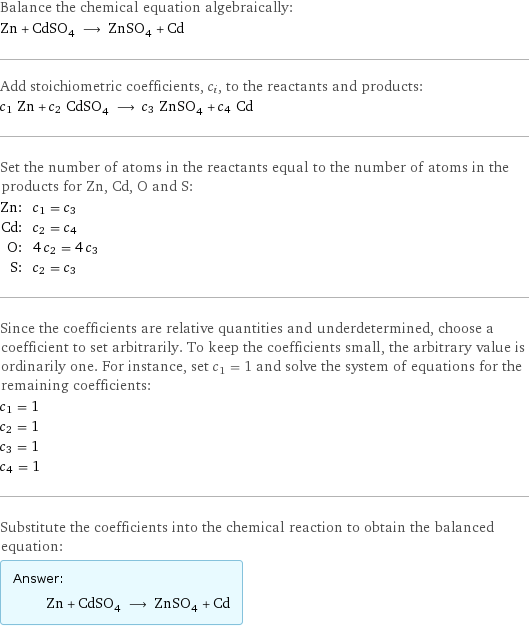 Balance the chemical equation algebraically: Zn + CdSO_4 ⟶ ZnSO_4 + Cd Add stoichiometric coefficients, c_i, to the reactants and products: c_1 Zn + c_2 CdSO_4 ⟶ c_3 ZnSO_4 + c_4 Cd Set the number of atoms in the reactants equal to the number of atoms in the products for Zn, Cd, O and S: Zn: | c_1 = c_3 Cd: | c_2 = c_4 O: | 4 c_2 = 4 c_3 S: | c_2 = c_3 Since the coefficients are relative quantities and underdetermined, choose a coefficient to set arbitrarily. To keep the coefficients small, the arbitrary value is ordinarily one. For instance, set c_1 = 1 and solve the system of equations for the remaining coefficients: c_1 = 1 c_2 = 1 c_3 = 1 c_4 = 1 Substitute the coefficients into the chemical reaction to obtain the balanced equation: Answer: |   | Zn + CdSO_4 ⟶ ZnSO_4 + Cd