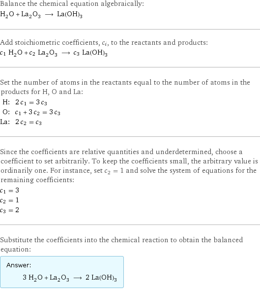 Balance the chemical equation algebraically: H_2O + La_2O_3 ⟶ La(OH)_3 Add stoichiometric coefficients, c_i, to the reactants and products: c_1 H_2O + c_2 La_2O_3 ⟶ c_3 La(OH)_3 Set the number of atoms in the reactants equal to the number of atoms in the products for H, O and La: H: | 2 c_1 = 3 c_3 O: | c_1 + 3 c_2 = 3 c_3 La: | 2 c_2 = c_3 Since the coefficients are relative quantities and underdetermined, choose a coefficient to set arbitrarily. To keep the coefficients small, the arbitrary value is ordinarily one. For instance, set c_2 = 1 and solve the system of equations for the remaining coefficients: c_1 = 3 c_2 = 1 c_3 = 2 Substitute the coefficients into the chemical reaction to obtain the balanced equation: Answer: |   | 3 H_2O + La_2O_3 ⟶ 2 La(OH)_3