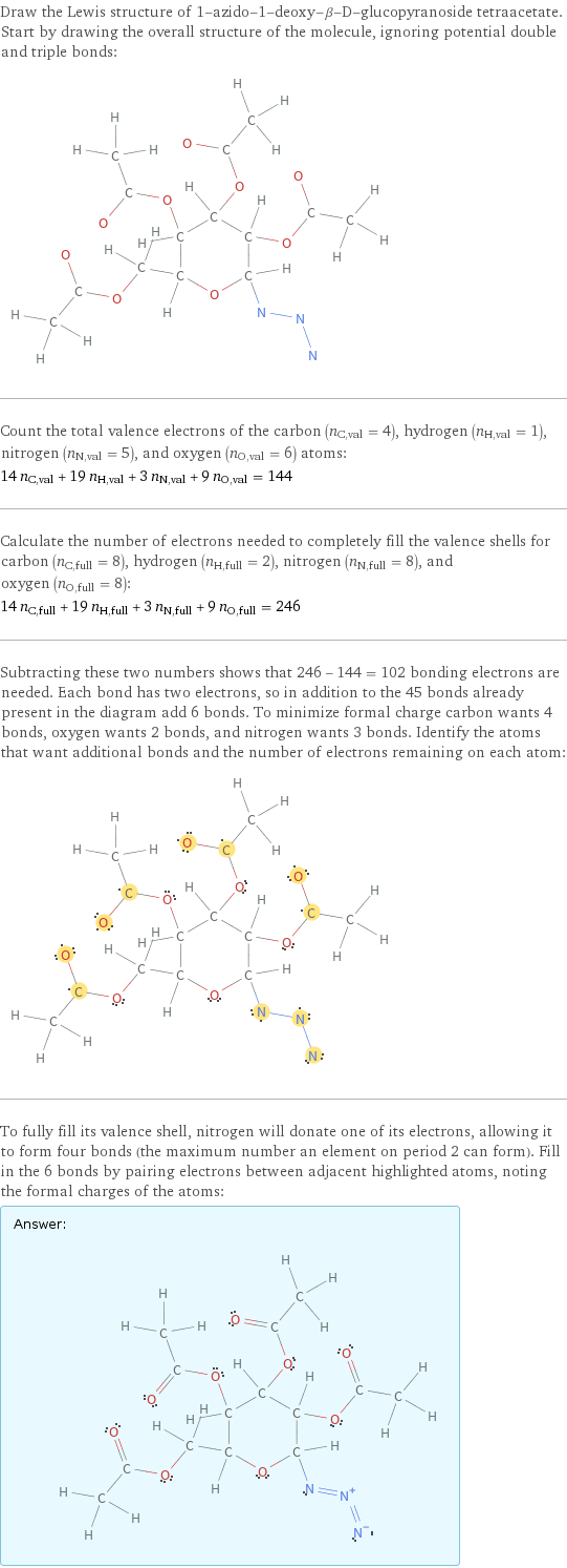 Draw the Lewis structure of 1-azido-1-deoxy-β-D-glucopyranoside tetraacetate. Start by drawing the overall structure of the molecule, ignoring potential double and triple bonds:  Count the total valence electrons of the carbon (n_C, val = 4), hydrogen (n_H, val = 1), nitrogen (n_N, val = 5), and oxygen (n_O, val = 6) atoms: 14 n_C, val + 19 n_H, val + 3 n_N, val + 9 n_O, val = 144 Calculate the number of electrons needed to completely fill the valence shells for carbon (n_C, full = 8), hydrogen (n_H, full = 2), nitrogen (n_N, full = 8), and oxygen (n_O, full = 8): 14 n_C, full + 19 n_H, full + 3 n_N, full + 9 n_O, full = 246 Subtracting these two numbers shows that 246 - 144 = 102 bonding electrons are needed. Each bond has two electrons, so in addition to the 45 bonds already present in the diagram add 6 bonds. To minimize formal charge carbon wants 4 bonds, oxygen wants 2 bonds, and nitrogen wants 3 bonds. Identify the atoms that want additional bonds and the number of electrons remaining on each atom:  To fully fill its valence shell, nitrogen will donate one of its electrons, allowing it to form four bonds (the maximum number an element on period 2 can form). Fill in the 6 bonds by pairing electrons between adjacent highlighted atoms, noting the formal charges of the atoms: Answer: |   | 