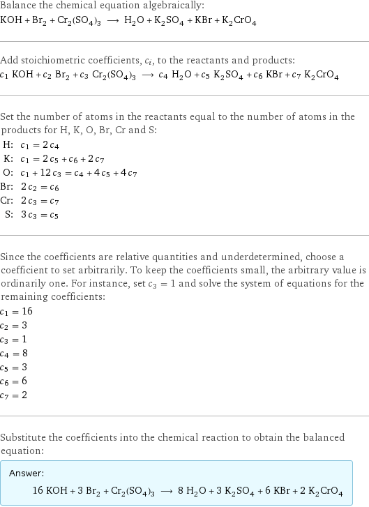 Balance the chemical equation algebraically: KOH + Br_2 + Cr_2(SO_4)_3 ⟶ H_2O + K_2SO_4 + KBr + K_2CrO_4 Add stoichiometric coefficients, c_i, to the reactants and products: c_1 KOH + c_2 Br_2 + c_3 Cr_2(SO_4)_3 ⟶ c_4 H_2O + c_5 K_2SO_4 + c_6 KBr + c_7 K_2CrO_4 Set the number of atoms in the reactants equal to the number of atoms in the products for H, K, O, Br, Cr and S: H: | c_1 = 2 c_4 K: | c_1 = 2 c_5 + c_6 + 2 c_7 O: | c_1 + 12 c_3 = c_4 + 4 c_5 + 4 c_7 Br: | 2 c_2 = c_6 Cr: | 2 c_3 = c_7 S: | 3 c_3 = c_5 Since the coefficients are relative quantities and underdetermined, choose a coefficient to set arbitrarily. To keep the coefficients small, the arbitrary value is ordinarily one. For instance, set c_3 = 1 and solve the system of equations for the remaining coefficients: c_1 = 16 c_2 = 3 c_3 = 1 c_4 = 8 c_5 = 3 c_6 = 6 c_7 = 2 Substitute the coefficients into the chemical reaction to obtain the balanced equation: Answer: |   | 16 KOH + 3 Br_2 + Cr_2(SO_4)_3 ⟶ 8 H_2O + 3 K_2SO_4 + 6 KBr + 2 K_2CrO_4