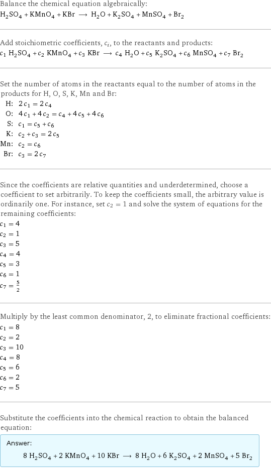 Balance the chemical equation algebraically: H_2SO_4 + KMnO_4 + KBr ⟶ H_2O + K_2SO_4 + MnSO_4 + Br_2 Add stoichiometric coefficients, c_i, to the reactants and products: c_1 H_2SO_4 + c_2 KMnO_4 + c_3 KBr ⟶ c_4 H_2O + c_5 K_2SO_4 + c_6 MnSO_4 + c_7 Br_2 Set the number of atoms in the reactants equal to the number of atoms in the products for H, O, S, K, Mn and Br: H: | 2 c_1 = 2 c_4 O: | 4 c_1 + 4 c_2 = c_4 + 4 c_5 + 4 c_6 S: | c_1 = c_5 + c_6 K: | c_2 + c_3 = 2 c_5 Mn: | c_2 = c_6 Br: | c_3 = 2 c_7 Since the coefficients are relative quantities and underdetermined, choose a coefficient to set arbitrarily. To keep the coefficients small, the arbitrary value is ordinarily one. For instance, set c_2 = 1 and solve the system of equations for the remaining coefficients: c_1 = 4 c_2 = 1 c_3 = 5 c_4 = 4 c_5 = 3 c_6 = 1 c_7 = 5/2 Multiply by the least common denominator, 2, to eliminate fractional coefficients: c_1 = 8 c_2 = 2 c_3 = 10 c_4 = 8 c_5 = 6 c_6 = 2 c_7 = 5 Substitute the coefficients into the chemical reaction to obtain the balanced equation: Answer: |   | 8 H_2SO_4 + 2 KMnO_4 + 10 KBr ⟶ 8 H_2O + 6 K_2SO_4 + 2 MnSO_4 + 5 Br_2