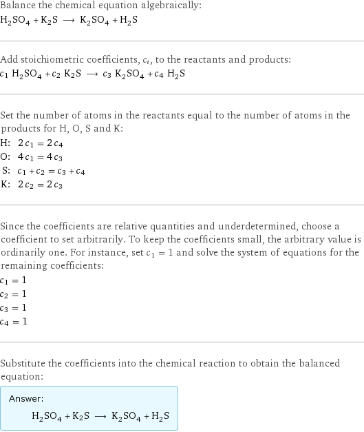 Balance the chemical equation algebraically: H_2SO_4 + K2S ⟶ K_2SO_4 + H_2S Add stoichiometric coefficients, c_i, to the reactants and products: c_1 H_2SO_4 + c_2 K2S ⟶ c_3 K_2SO_4 + c_4 H_2S Set the number of atoms in the reactants equal to the number of atoms in the products for H, O, S and K: H: | 2 c_1 = 2 c_4 O: | 4 c_1 = 4 c_3 S: | c_1 + c_2 = c_3 + c_4 K: | 2 c_2 = 2 c_3 Since the coefficients are relative quantities and underdetermined, choose a coefficient to set arbitrarily. To keep the coefficients small, the arbitrary value is ordinarily one. For instance, set c_1 = 1 and solve the system of equations for the remaining coefficients: c_1 = 1 c_2 = 1 c_3 = 1 c_4 = 1 Substitute the coefficients into the chemical reaction to obtain the balanced equation: Answer: |   | H_2SO_4 + K2S ⟶ K_2SO_4 + H_2S