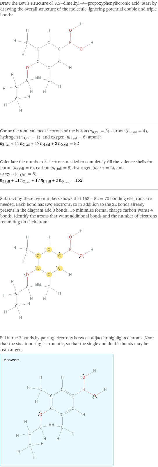 Draw the Lewis structure of 3, 5-dimethyl-4-propoxyphenylboronic acid. Start by drawing the overall structure of the molecule, ignoring potential double and triple bonds:  Count the total valence electrons of the boron (n_B, val = 3), carbon (n_C, val = 4), hydrogen (n_H, val = 1), and oxygen (n_O, val = 6) atoms: n_B, val + 11 n_C, val + 17 n_H, val + 3 n_O, val = 82 Calculate the number of electrons needed to completely fill the valence shells for boron (n_B, full = 6), carbon (n_C, full = 8), hydrogen (n_H, full = 2), and oxygen (n_O, full = 8): n_B, full + 11 n_C, full + 17 n_H, full + 3 n_O, full = 152 Subtracting these two numbers shows that 152 - 82 = 70 bonding electrons are needed. Each bond has two electrons, so in addition to the 32 bonds already present in the diagram add 3 bonds. To minimize formal charge carbon wants 4 bonds. Identify the atoms that want additional bonds and the number of electrons remaining on each atom:  Fill in the 3 bonds by pairing electrons between adjacent highlighted atoms. Note that the six atom ring is aromatic, so that the single and double bonds may be rearranged: Answer: |   | 