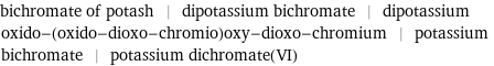 bichromate of potash | dipotassium bichromate | dipotassium oxido-(oxido-dioxo-chromio)oxy-dioxo-chromium | potassium bichromate | potassium dichromate(VI)