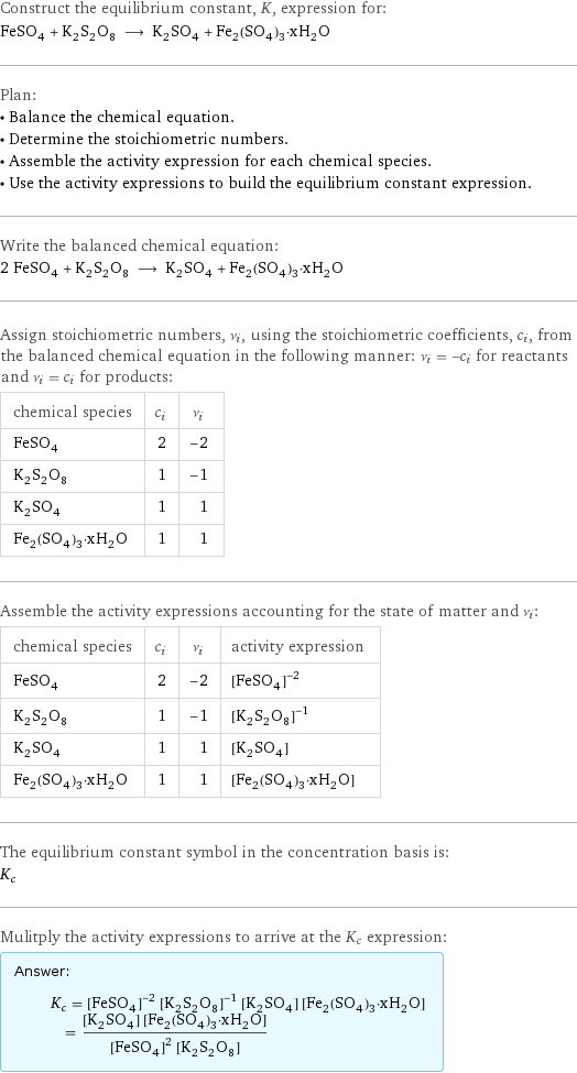 Construct the equilibrium constant, K, expression for: FeSO_4 + K_2S_2O_8 ⟶ K_2SO_4 + Fe_2(SO_4)_3·xH_2O Plan: • Balance the chemical equation. • Determine the stoichiometric numbers. • Assemble the activity expression for each chemical species. • Use the activity expressions to build the equilibrium constant expression. Write the balanced chemical equation: 2 FeSO_4 + K_2S_2O_8 ⟶ K_2SO_4 + Fe_2(SO_4)_3·xH_2O Assign stoichiometric numbers, ν_i, using the stoichiometric coefficients, c_i, from the balanced chemical equation in the following manner: ν_i = -c_i for reactants and ν_i = c_i for products: chemical species | c_i | ν_i FeSO_4 | 2 | -2 K_2S_2O_8 | 1 | -1 K_2SO_4 | 1 | 1 Fe_2(SO_4)_3·xH_2O | 1 | 1 Assemble the activity expressions accounting for the state of matter and ν_i: chemical species | c_i | ν_i | activity expression FeSO_4 | 2 | -2 | ([FeSO4])^(-2) K_2S_2O_8 | 1 | -1 | ([K2S2O8])^(-1) K_2SO_4 | 1 | 1 | [K2SO4] Fe_2(SO_4)_3·xH_2O | 1 | 1 | [Fe2(SO4)3·xH2O] The equilibrium constant symbol in the concentration basis is: K_c Mulitply the activity expressions to arrive at the K_c expression: Answer: |   | K_c = ([FeSO4])^(-2) ([K2S2O8])^(-1) [K2SO4] [Fe2(SO4)3·xH2O] = ([K2SO4] [Fe2(SO4)3·xH2O])/(([FeSO4])^2 [K2S2O8])