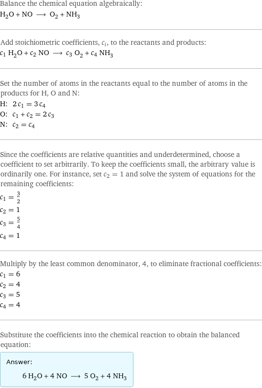 Balance the chemical equation algebraically: H_2O + NO ⟶ O_2 + NH_3 Add stoichiometric coefficients, c_i, to the reactants and products: c_1 H_2O + c_2 NO ⟶ c_3 O_2 + c_4 NH_3 Set the number of atoms in the reactants equal to the number of atoms in the products for H, O and N: H: | 2 c_1 = 3 c_4 O: | c_1 + c_2 = 2 c_3 N: | c_2 = c_4 Since the coefficients are relative quantities and underdetermined, choose a coefficient to set arbitrarily. To keep the coefficients small, the arbitrary value is ordinarily one. For instance, set c_2 = 1 and solve the system of equations for the remaining coefficients: c_1 = 3/2 c_2 = 1 c_3 = 5/4 c_4 = 1 Multiply by the least common denominator, 4, to eliminate fractional coefficients: c_1 = 6 c_2 = 4 c_3 = 5 c_4 = 4 Substitute the coefficients into the chemical reaction to obtain the balanced equation: Answer: |   | 6 H_2O + 4 NO ⟶ 5 O_2 + 4 NH_3