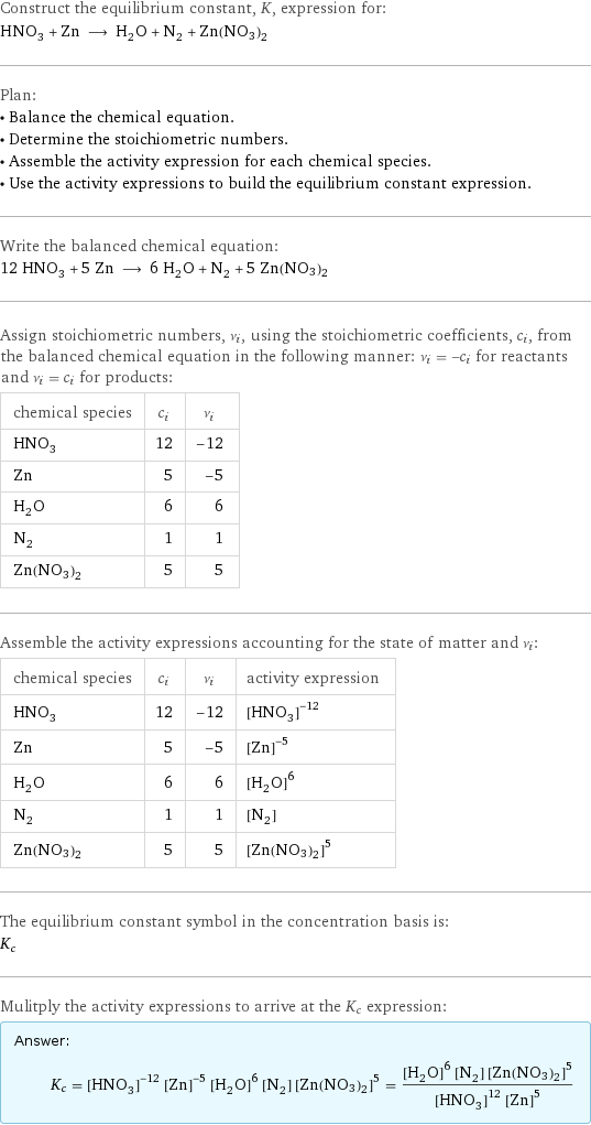 Construct the equilibrium constant, K, expression for: HNO_3 + Zn ⟶ H_2O + N_2 + Zn(NO3)2 Plan: • Balance the chemical equation. • Determine the stoichiometric numbers. • Assemble the activity expression for each chemical species. • Use the activity expressions to build the equilibrium constant expression. Write the balanced chemical equation: 12 HNO_3 + 5 Zn ⟶ 6 H_2O + N_2 + 5 Zn(NO3)2 Assign stoichiometric numbers, ν_i, using the stoichiometric coefficients, c_i, from the balanced chemical equation in the following manner: ν_i = -c_i for reactants and ν_i = c_i for products: chemical species | c_i | ν_i HNO_3 | 12 | -12 Zn | 5 | -5 H_2O | 6 | 6 N_2 | 1 | 1 Zn(NO3)2 | 5 | 5 Assemble the activity expressions accounting for the state of matter and ν_i: chemical species | c_i | ν_i | activity expression HNO_3 | 12 | -12 | ([HNO3])^(-12) Zn | 5 | -5 | ([Zn])^(-5) H_2O | 6 | 6 | ([H2O])^6 N_2 | 1 | 1 | [N2] Zn(NO3)2 | 5 | 5 | ([Zn(NO3)2])^5 The equilibrium constant symbol in the concentration basis is: K_c Mulitply the activity expressions to arrive at the K_c expression: Answer: |   | K_c = ([HNO3])^(-12) ([Zn])^(-5) ([H2O])^6 [N2] ([Zn(NO3)2])^5 = (([H2O])^6 [N2] ([Zn(NO3)2])^5)/(([HNO3])^12 ([Zn])^5)