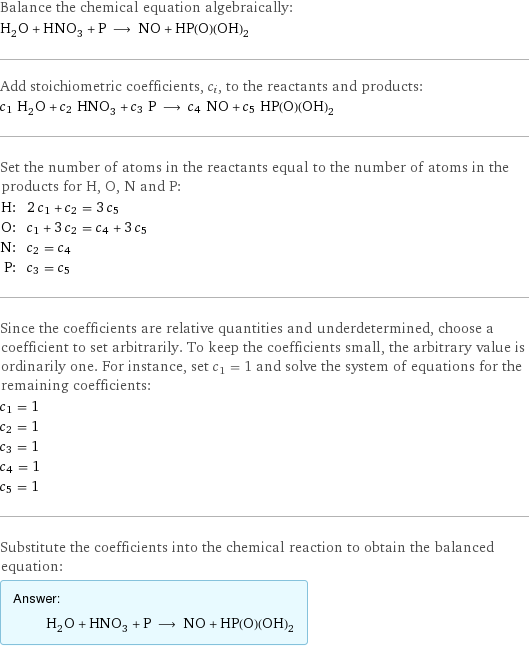 Balance the chemical equation algebraically: H_2O + HNO_3 + P ⟶ NO + HP(O)(OH)_2 Add stoichiometric coefficients, c_i, to the reactants and products: c_1 H_2O + c_2 HNO_3 + c_3 P ⟶ c_4 NO + c_5 HP(O)(OH)_2 Set the number of atoms in the reactants equal to the number of atoms in the products for H, O, N and P: H: | 2 c_1 + c_2 = 3 c_5 O: | c_1 + 3 c_2 = c_4 + 3 c_5 N: | c_2 = c_4 P: | c_3 = c_5 Since the coefficients are relative quantities and underdetermined, choose a coefficient to set arbitrarily. To keep the coefficients small, the arbitrary value is ordinarily one. For instance, set c_1 = 1 and solve the system of equations for the remaining coefficients: c_1 = 1 c_2 = 1 c_3 = 1 c_4 = 1 c_5 = 1 Substitute the coefficients into the chemical reaction to obtain the balanced equation: Answer: |   | H_2O + HNO_3 + P ⟶ NO + HP(O)(OH)_2