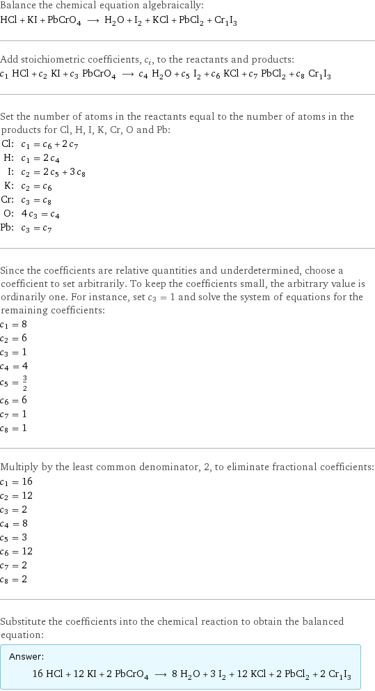 Balance the chemical equation algebraically: HCl + KI + PbCrO_4 ⟶ H_2O + I_2 + KCl + PbCl_2 + Cr_1I_3 Add stoichiometric coefficients, c_i, to the reactants and products: c_1 HCl + c_2 KI + c_3 PbCrO_4 ⟶ c_4 H_2O + c_5 I_2 + c_6 KCl + c_7 PbCl_2 + c_8 Cr_1I_3 Set the number of atoms in the reactants equal to the number of atoms in the products for Cl, H, I, K, Cr, O and Pb: Cl: | c_1 = c_6 + 2 c_7 H: | c_1 = 2 c_4 I: | c_2 = 2 c_5 + 3 c_8 K: | c_2 = c_6 Cr: | c_3 = c_8 O: | 4 c_3 = c_4 Pb: | c_3 = c_7 Since the coefficients are relative quantities and underdetermined, choose a coefficient to set arbitrarily. To keep the coefficients small, the arbitrary value is ordinarily one. For instance, set c_3 = 1 and solve the system of equations for the remaining coefficients: c_1 = 8 c_2 = 6 c_3 = 1 c_4 = 4 c_5 = 3/2 c_6 = 6 c_7 = 1 c_8 = 1 Multiply by the least common denominator, 2, to eliminate fractional coefficients: c_1 = 16 c_2 = 12 c_3 = 2 c_4 = 8 c_5 = 3 c_6 = 12 c_7 = 2 c_8 = 2 Substitute the coefficients into the chemical reaction to obtain the balanced equation: Answer: |   | 16 HCl + 12 KI + 2 PbCrO_4 ⟶ 8 H_2O + 3 I_2 + 12 KCl + 2 PbCl_2 + 2 Cr_1I_3