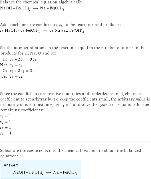 Balance the chemical equation algebraically: NaOH + Fe(OH)_2 ⟶ Na + Fe(OH)_3 Add stoichiometric coefficients, c_i, to the reactants and products: c_1 NaOH + c_2 Fe(OH)_2 ⟶ c_3 Na + c_4 Fe(OH)_3 Set the number of atoms in the reactants equal to the number of atoms in the products for H, Na, O and Fe: H: | c_1 + 2 c_2 = 3 c_4 Na: | c_1 = c_3 O: | c_1 + 2 c_2 = 3 c_4 Fe: | c_2 = c_4 Since the coefficients are relative quantities and underdetermined, choose a coefficient to set arbitrarily. To keep the coefficients small, the arbitrary value is ordinarily one. For instance, set c_1 = 1 and solve the system of equations for the remaining coefficients: c_1 = 1 c_2 = 1 c_3 = 1 c_4 = 1 Substitute the coefficients into the chemical reaction to obtain the balanced equation: Answer: |   | NaOH + Fe(OH)_2 ⟶ Na + Fe(OH)_3