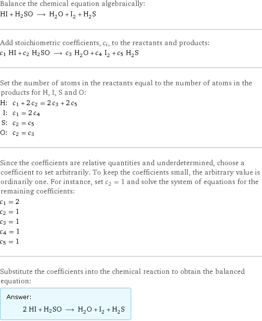 Balance the chemical equation algebraically: HI + H2SO ⟶ H_2O + I_2 + H_2S Add stoichiometric coefficients, c_i, to the reactants and products: c_1 HI + c_2 H2SO ⟶ c_3 H_2O + c_4 I_2 + c_5 H_2S Set the number of atoms in the reactants equal to the number of atoms in the products for H, I, S and O: H: | c_1 + 2 c_2 = 2 c_3 + 2 c_5 I: | c_1 = 2 c_4 S: | c_2 = c_5 O: | c_2 = c_3 Since the coefficients are relative quantities and underdetermined, choose a coefficient to set arbitrarily. To keep the coefficients small, the arbitrary value is ordinarily one. For instance, set c_2 = 1 and solve the system of equations for the remaining coefficients: c_1 = 2 c_2 = 1 c_3 = 1 c_4 = 1 c_5 = 1 Substitute the coefficients into the chemical reaction to obtain the balanced equation: Answer: |   | 2 HI + H2SO ⟶ H_2O + I_2 + H_2S