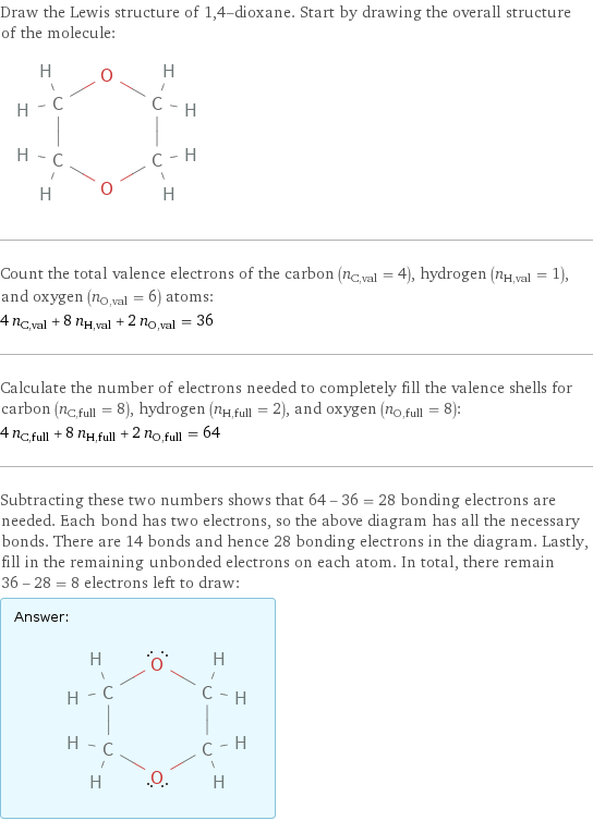 Draw the Lewis structure of 1, 4-dioxane. Start by drawing the overall structure of the molecule:  Count the total valence electrons of the carbon (n_C, val = 4), hydrogen (n_H, val = 1), and oxygen (n_O, val = 6) atoms: 4 n_C, val + 8 n_H, val + 2 n_O, val = 36 Calculate the number of electrons needed to completely fill the valence shells for carbon (n_C, full = 8), hydrogen (n_H, full = 2), and oxygen (n_O, full = 8): 4 n_C, full + 8 n_H, full + 2 n_O, full = 64 Subtracting these two numbers shows that 64 - 36 = 28 bonding electrons are needed. Each bond has two electrons, so the above diagram has all the necessary bonds. There are 14 bonds and hence 28 bonding electrons in the diagram. Lastly, fill in the remaining unbonded electrons on each atom. In total, there remain 36 - 28 = 8 electrons left to draw: Answer: |   | 