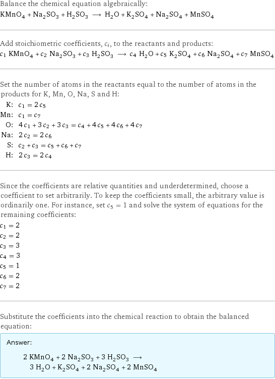 Balance the chemical equation algebraically: KMnO_4 + Na_2SO_3 + H_2SO_3 ⟶ H_2O + K_2SO_4 + Na_2SO_4 + MnSO_4 Add stoichiometric coefficients, c_i, to the reactants and products: c_1 KMnO_4 + c_2 Na_2SO_3 + c_3 H_2SO_3 ⟶ c_4 H_2O + c_5 K_2SO_4 + c_6 Na_2SO_4 + c_7 MnSO_4 Set the number of atoms in the reactants equal to the number of atoms in the products for K, Mn, O, Na, S and H: K: | c_1 = 2 c_5 Mn: | c_1 = c_7 O: | 4 c_1 + 3 c_2 + 3 c_3 = c_4 + 4 c_5 + 4 c_6 + 4 c_7 Na: | 2 c_2 = 2 c_6 S: | c_2 + c_3 = c_5 + c_6 + c_7 H: | 2 c_3 = 2 c_4 Since the coefficients are relative quantities and underdetermined, choose a coefficient to set arbitrarily. To keep the coefficients small, the arbitrary value is ordinarily one. For instance, set c_5 = 1 and solve the system of equations for the remaining coefficients: c_1 = 2 c_2 = 2 c_3 = 3 c_4 = 3 c_5 = 1 c_6 = 2 c_7 = 2 Substitute the coefficients into the chemical reaction to obtain the balanced equation: Answer: |   | 2 KMnO_4 + 2 Na_2SO_3 + 3 H_2SO_3 ⟶ 3 H_2O + K_2SO_4 + 2 Na_2SO_4 + 2 MnSO_4