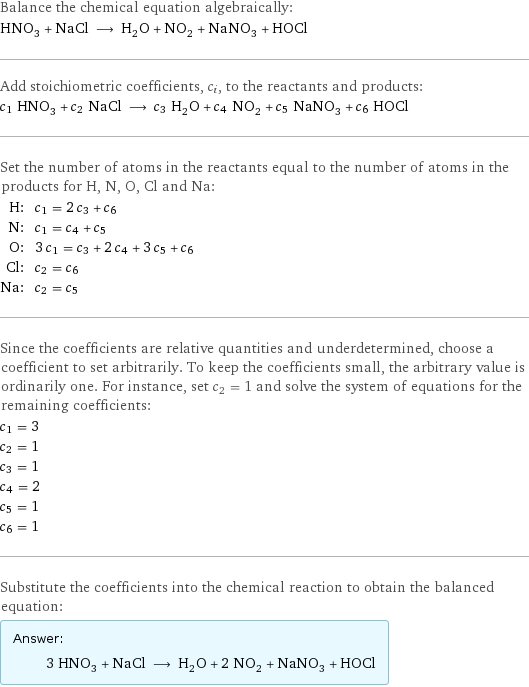 Balance the chemical equation algebraically: HNO_3 + NaCl ⟶ H_2O + NO_2 + NaNO_3 + HOCl Add stoichiometric coefficients, c_i, to the reactants and products: c_1 HNO_3 + c_2 NaCl ⟶ c_3 H_2O + c_4 NO_2 + c_5 NaNO_3 + c_6 HOCl Set the number of atoms in the reactants equal to the number of atoms in the products for H, N, O, Cl and Na: H: | c_1 = 2 c_3 + c_6 N: | c_1 = c_4 + c_5 O: | 3 c_1 = c_3 + 2 c_4 + 3 c_5 + c_6 Cl: | c_2 = c_6 Na: | c_2 = c_5 Since the coefficients are relative quantities and underdetermined, choose a coefficient to set arbitrarily. To keep the coefficients small, the arbitrary value is ordinarily one. For instance, set c_2 = 1 and solve the system of equations for the remaining coefficients: c_1 = 3 c_2 = 1 c_3 = 1 c_4 = 2 c_5 = 1 c_6 = 1 Substitute the coefficients into the chemical reaction to obtain the balanced equation: Answer: |   | 3 HNO_3 + NaCl ⟶ H_2O + 2 NO_2 + NaNO_3 + HOCl