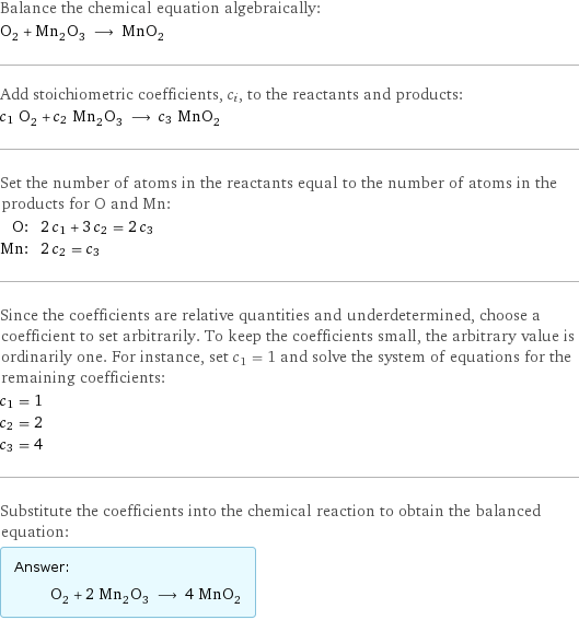 Balance the chemical equation algebraically: O_2 + Mn_2O_3 ⟶ MnO_2 Add stoichiometric coefficients, c_i, to the reactants and products: c_1 O_2 + c_2 Mn_2O_3 ⟶ c_3 MnO_2 Set the number of atoms in the reactants equal to the number of atoms in the products for O and Mn: O: | 2 c_1 + 3 c_2 = 2 c_3 Mn: | 2 c_2 = c_3 Since the coefficients are relative quantities and underdetermined, choose a coefficient to set arbitrarily. To keep the coefficients small, the arbitrary value is ordinarily one. For instance, set c_1 = 1 and solve the system of equations for the remaining coefficients: c_1 = 1 c_2 = 2 c_3 = 4 Substitute the coefficients into the chemical reaction to obtain the balanced equation: Answer: |   | O_2 + 2 Mn_2O_3 ⟶ 4 MnO_2