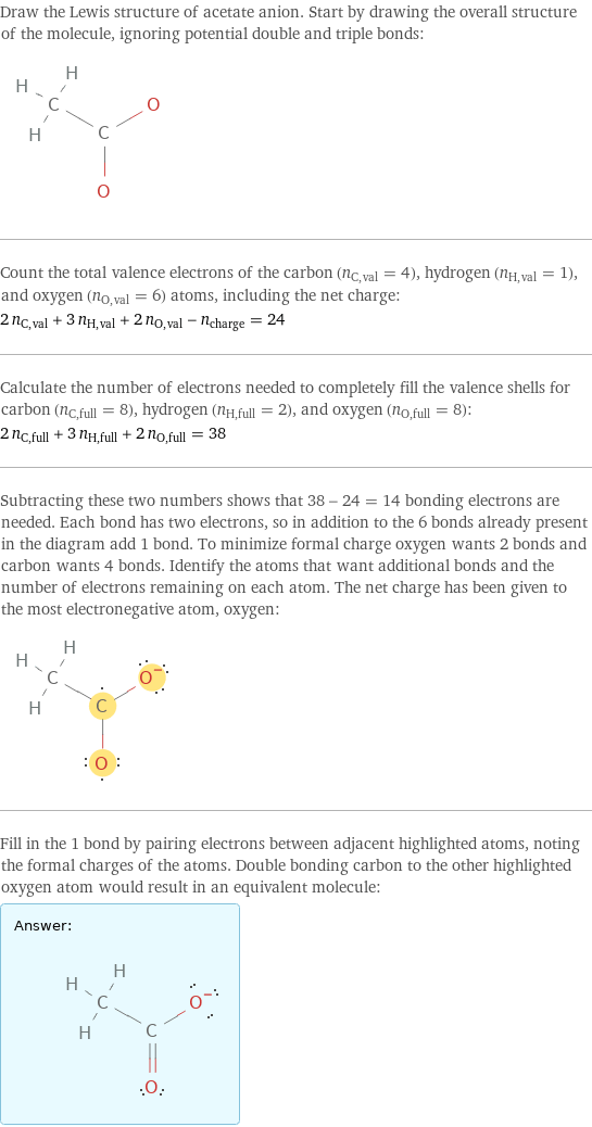 Draw the Lewis structure of acetate anion. Start by drawing the overall structure of the molecule, ignoring potential double and triple bonds:  Count the total valence electrons of the carbon (n_C, val = 4), hydrogen (n_H, val = 1), and oxygen (n_O, val = 6) atoms, including the net charge: 2 n_C, val + 3 n_H, val + 2 n_O, val - n_charge = 24 Calculate the number of electrons needed to completely fill the valence shells for carbon (n_C, full = 8), hydrogen (n_H, full = 2), and oxygen (n_O, full = 8): 2 n_C, full + 3 n_H, full + 2 n_O, full = 38 Subtracting these two numbers shows that 38 - 24 = 14 bonding electrons are needed. Each bond has two electrons, so in addition to the 6 bonds already present in the diagram add 1 bond. To minimize formal charge oxygen wants 2 bonds and carbon wants 4 bonds. Identify the atoms that want additional bonds and the number of electrons remaining on each atom. The net charge has been given to the most electronegative atom, oxygen:  Fill in the 1 bond by pairing electrons between adjacent highlighted atoms, noting the formal charges of the atoms. Double bonding carbon to the other highlighted oxygen atom would result in an equivalent molecule: Answer: |   | 