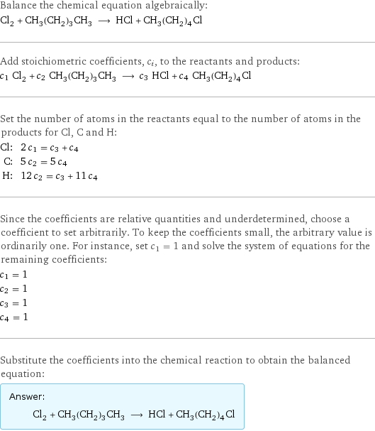 Balance the chemical equation algebraically: Cl_2 + CH_3(CH_2)_3CH_3 ⟶ HCl + CH_3(CH_2)_4Cl Add stoichiometric coefficients, c_i, to the reactants and products: c_1 Cl_2 + c_2 CH_3(CH_2)_3CH_3 ⟶ c_3 HCl + c_4 CH_3(CH_2)_4Cl Set the number of atoms in the reactants equal to the number of atoms in the products for Cl, C and H: Cl: | 2 c_1 = c_3 + c_4 C: | 5 c_2 = 5 c_4 H: | 12 c_2 = c_3 + 11 c_4 Since the coefficients are relative quantities and underdetermined, choose a coefficient to set arbitrarily. To keep the coefficients small, the arbitrary value is ordinarily one. For instance, set c_1 = 1 and solve the system of equations for the remaining coefficients: c_1 = 1 c_2 = 1 c_3 = 1 c_4 = 1 Substitute the coefficients into the chemical reaction to obtain the balanced equation: Answer: |   | Cl_2 + CH_3(CH_2)_3CH_3 ⟶ HCl + CH_3(CH_2)_4Cl