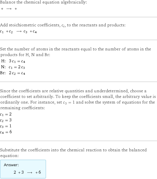 Balance the chemical equation algebraically:  + ⟶ +  Add stoichiometric coefficients, c_i, to the reactants and products: c_1 + c_2 ⟶ c_3 + c_4  Set the number of atoms in the reactants equal to the number of atoms in the products for H, N and Br: H: | 3 c_1 = c_4 N: | c_1 = 2 c_3 Br: | 2 c_2 = c_4 Since the coefficients are relative quantities and underdetermined, choose a coefficient to set arbitrarily. To keep the coefficients small, the arbitrary value is ordinarily one. For instance, set c_3 = 1 and solve the system of equations for the remaining coefficients: c_1 = 2 c_2 = 3 c_3 = 1 c_4 = 6 Substitute the coefficients into the chemical reaction to obtain the balanced equation: Answer: |   | 2 + 3 ⟶ + 6 