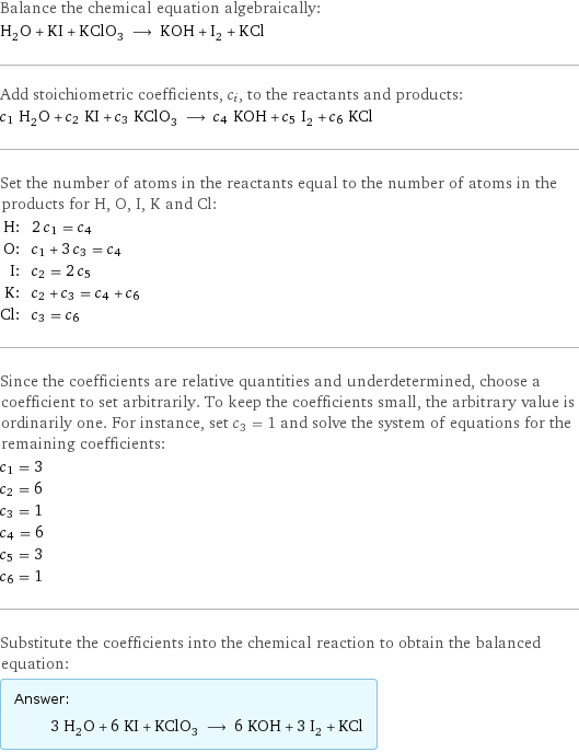 Balance the chemical equation algebraically: H_2O + KI + KClO_3 ⟶ KOH + I_2 + KCl Add stoichiometric coefficients, c_i, to the reactants and products: c_1 H_2O + c_2 KI + c_3 KClO_3 ⟶ c_4 KOH + c_5 I_2 + c_6 KCl Set the number of atoms in the reactants equal to the number of atoms in the products for H, O, I, K and Cl: H: | 2 c_1 = c_4 O: | c_1 + 3 c_3 = c_4 I: | c_2 = 2 c_5 K: | c_2 + c_3 = c_4 + c_6 Cl: | c_3 = c_6 Since the coefficients are relative quantities and underdetermined, choose a coefficient to set arbitrarily. To keep the coefficients small, the arbitrary value is ordinarily one. For instance, set c_3 = 1 and solve the system of equations for the remaining coefficients: c_1 = 3 c_2 = 6 c_3 = 1 c_4 = 6 c_5 = 3 c_6 = 1 Substitute the coefficients into the chemical reaction to obtain the balanced equation: Answer: |   | 3 H_2O + 6 KI + KClO_3 ⟶ 6 KOH + 3 I_2 + KCl