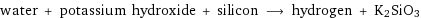 water + potassium hydroxide + silicon ⟶ hydrogen + K2SiO3