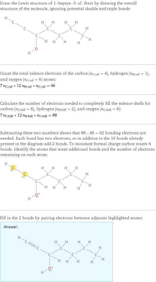 Draw the Lewis structure of 1-heptyn-3-ol. Start by drawing the overall structure of the molecule, ignoring potential double and triple bonds:  Count the total valence electrons of the carbon (n_C, val = 4), hydrogen (n_H, val = 1), and oxygen (n_O, val = 6) atoms: 7 n_C, val + 12 n_H, val + n_O, val = 46 Calculate the number of electrons needed to completely fill the valence shells for carbon (n_C, full = 8), hydrogen (n_H, full = 2), and oxygen (n_O, full = 8): 7 n_C, full + 12 n_H, full + n_O, full = 88 Subtracting these two numbers shows that 88 - 46 = 42 bonding electrons are needed. Each bond has two electrons, so in addition to the 19 bonds already present in the diagram add 2 bonds. To minimize formal charge carbon wants 4 bonds. Identify the atoms that want additional bonds and the number of electrons remaining on each atom:  Fill in the 2 bonds by pairing electrons between adjacent highlighted atoms: Answer: |   | 