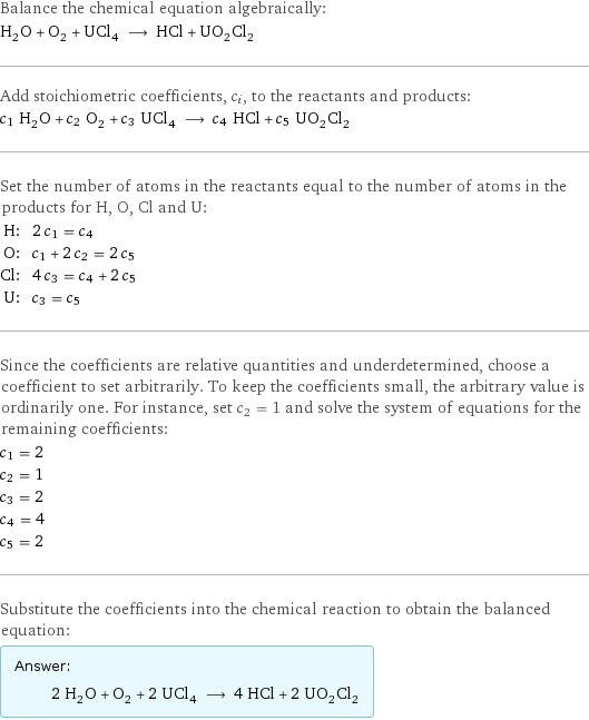 Balance the chemical equation algebraically: H_2O + O_2 + UCl_4 ⟶ HCl + UO_2Cl_2 Add stoichiometric coefficients, c_i, to the reactants and products: c_1 H_2O + c_2 O_2 + c_3 UCl_4 ⟶ c_4 HCl + c_5 UO_2Cl_2 Set the number of atoms in the reactants equal to the number of atoms in the products for H, O, Cl and U: H: | 2 c_1 = c_4 O: | c_1 + 2 c_2 = 2 c_5 Cl: | 4 c_3 = c_4 + 2 c_5 U: | c_3 = c_5 Since the coefficients are relative quantities and underdetermined, choose a coefficient to set arbitrarily. To keep the coefficients small, the arbitrary value is ordinarily one. For instance, set c_2 = 1 and solve the system of equations for the remaining coefficients: c_1 = 2 c_2 = 1 c_3 = 2 c_4 = 4 c_5 = 2 Substitute the coefficients into the chemical reaction to obtain the balanced equation: Answer: |   | 2 H_2O + O_2 + 2 UCl_4 ⟶ 4 HCl + 2 UO_2Cl_2