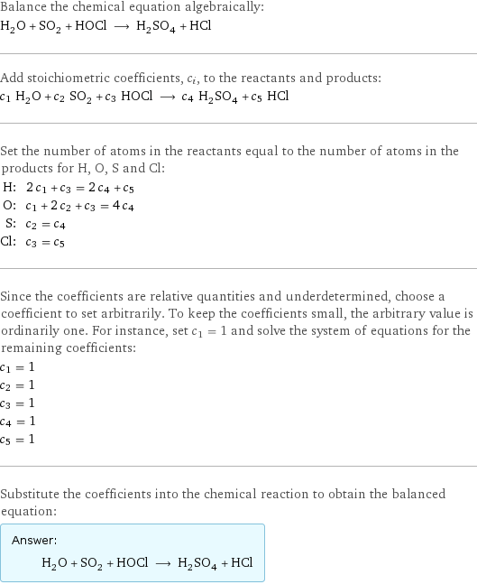 Balance the chemical equation algebraically: H_2O + SO_2 + HOCl ⟶ H_2SO_4 + HCl Add stoichiometric coefficients, c_i, to the reactants and products: c_1 H_2O + c_2 SO_2 + c_3 HOCl ⟶ c_4 H_2SO_4 + c_5 HCl Set the number of atoms in the reactants equal to the number of atoms in the products for H, O, S and Cl: H: | 2 c_1 + c_3 = 2 c_4 + c_5 O: | c_1 + 2 c_2 + c_3 = 4 c_4 S: | c_2 = c_4 Cl: | c_3 = c_5 Since the coefficients are relative quantities and underdetermined, choose a coefficient to set arbitrarily. To keep the coefficients small, the arbitrary value is ordinarily one. For instance, set c_1 = 1 and solve the system of equations for the remaining coefficients: c_1 = 1 c_2 = 1 c_3 = 1 c_4 = 1 c_5 = 1 Substitute the coefficients into the chemical reaction to obtain the balanced equation: Answer: |   | H_2O + SO_2 + HOCl ⟶ H_2SO_4 + HCl