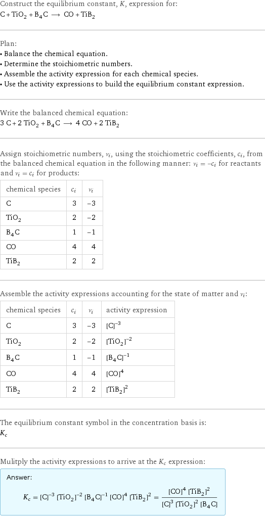 Construct the equilibrium constant, K, expression for: C + TiO_2 + B_4C ⟶ CO + TiB_2 Plan: • Balance the chemical equation. • Determine the stoichiometric numbers. • Assemble the activity expression for each chemical species. • Use the activity expressions to build the equilibrium constant expression. Write the balanced chemical equation: 3 C + 2 TiO_2 + B_4C ⟶ 4 CO + 2 TiB_2 Assign stoichiometric numbers, ν_i, using the stoichiometric coefficients, c_i, from the balanced chemical equation in the following manner: ν_i = -c_i for reactants and ν_i = c_i for products: chemical species | c_i | ν_i C | 3 | -3 TiO_2 | 2 | -2 B_4C | 1 | -1 CO | 4 | 4 TiB_2 | 2 | 2 Assemble the activity expressions accounting for the state of matter and ν_i: chemical species | c_i | ν_i | activity expression C | 3 | -3 | ([C])^(-3) TiO_2 | 2 | -2 | ([TiO2])^(-2) B_4C | 1 | -1 | ([B4C])^(-1) CO | 4 | 4 | ([CO])^4 TiB_2 | 2 | 2 | ([TiB2])^2 The equilibrium constant symbol in the concentration basis is: K_c Mulitply the activity expressions to arrive at the K_c expression: Answer: |   | K_c = ([C])^(-3) ([TiO2])^(-2) ([B4C])^(-1) ([CO])^4 ([TiB2])^2 = (([CO])^4 ([TiB2])^2)/(([C])^3 ([TiO2])^2 [B4C])