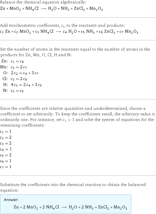 Balance the chemical equation algebraically: Zn + MnO_2 + NH_4Cl ⟶ H_2O + NH_3 + ZnCl_2 + Mn_2O_3 Add stoichiometric coefficients, c_i, to the reactants and products: c_1 Zn + c_2 MnO_2 + c_3 NH_4Cl ⟶ c_4 H_2O + c_5 NH_3 + c_6 ZnCl_2 + c_7 Mn_2O_3 Set the number of atoms in the reactants equal to the number of atoms in the products for Zn, Mn, O, Cl, H and N: Zn: | c_1 = c_6 Mn: | c_2 = 2 c_7 O: | 2 c_2 = c_4 + 3 c_7 Cl: | c_3 = 2 c_6 H: | 4 c_3 = 2 c_4 + 3 c_5 N: | c_3 = c_5 Since the coefficients are relative quantities and underdetermined, choose a coefficient to set arbitrarily. To keep the coefficients small, the arbitrary value is ordinarily one. For instance, set c_1 = 1 and solve the system of equations for the remaining coefficients: c_1 = 1 c_2 = 2 c_3 = 2 c_4 = 1 c_5 = 2 c_6 = 1 c_7 = 1 Substitute the coefficients into the chemical reaction to obtain the balanced equation: Answer: |   | Zn + 2 MnO_2 + 2 NH_4Cl ⟶ H_2O + 2 NH_3 + ZnCl_2 + Mn_2O_3