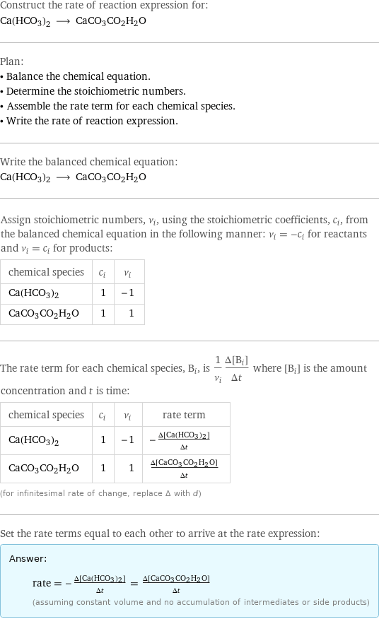 Construct the rate of reaction expression for: Ca(HCO3)2 ⟶ CaCO3CO2H2O Plan: • Balance the chemical equation. • Determine the stoichiometric numbers. • Assemble the rate term for each chemical species. • Write the rate of reaction expression. Write the balanced chemical equation: Ca(HCO3)2 ⟶ CaCO3CO2H2O Assign stoichiometric numbers, ν_i, using the stoichiometric coefficients, c_i, from the balanced chemical equation in the following manner: ν_i = -c_i for reactants and ν_i = c_i for products: chemical species | c_i | ν_i Ca(HCO3)2 | 1 | -1 CaCO3CO2H2O | 1 | 1 The rate term for each chemical species, B_i, is 1/ν_i(Δ[B_i])/(Δt) where [B_i] is the amount concentration and t is time: chemical species | c_i | ν_i | rate term Ca(HCO3)2 | 1 | -1 | -(Δ[Ca(HCO3)2])/(Δt) CaCO3CO2H2O | 1 | 1 | (Δ[CaCO3CO2H2O])/(Δt) (for infinitesimal rate of change, replace Δ with d) Set the rate terms equal to each other to arrive at the rate expression: Answer: |   | rate = -(Δ[Ca(HCO3)2])/(Δt) = (Δ[CaCO3CO2H2O])/(Δt) (assuming constant volume and no accumulation of intermediates or side products)